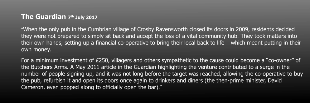 The Guardian 7th July 2017 “When the only pub in the Cumbrian village of Crosby Ravensworth closed its doors in 2009, residents decided they were not prepared to simply sit back and accept the loss of a vital community hub. They took matters into their own hands, setting up a financial co-operative to bring their local back to life – which meant putting in their own money. For a minimum investment of £250, villagers and others sympathetic to the cause could become a “co-owner” of the Butchers Arms. A May 2011 article in the Guardian highlighting the venture contributed to a surge in the number of people signing up, and it was not long before the target was reached, allowing the co-operative to buy the pub, refurbish it and open its doors once again to drinkers and diners (the then-prime minister, David Cameron, even popped along to officially open the bar).”