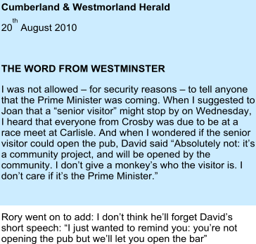 Cumberland & Westmorland Herald   20th August 2010  THE WORD FROM WESTMINSTER I was not allowed – for security reasons – to tell anyone that the Prime Minister was coming. When I suggested to Joan that a “senior visitor” might stop by on Wednesday, I heard that everyone from Crosby was due to be at a race meet at Carlisle. And when I wondered if the senior visitor could open the pub, David said “Absolutely not: it’s a community project, and will be opened by the community. I don’t give a monkey’s who the visitor is. I don’t care if it’s the Prime Minister.”  Rory went on to add: I don’t think he’ll forget David’s short speech: “I just wanted to remind you: you’re not opening the pub but we’ll let you open the bar”